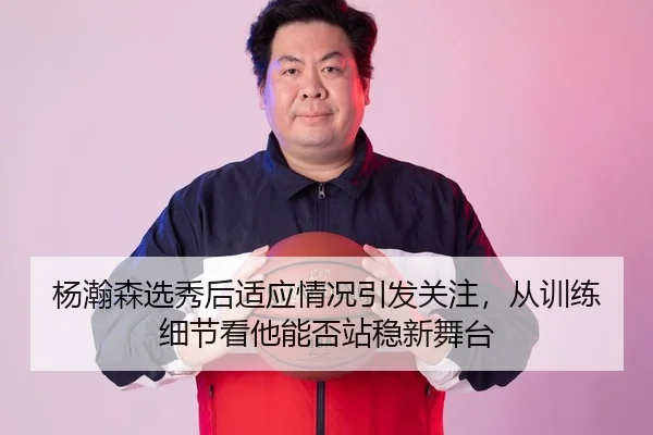 杨瀚森选秀后适应情况引发关注，从训练细节看他能否站稳新舞台